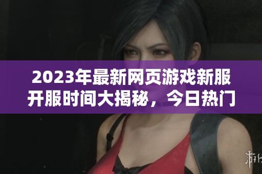 2023年最新网页游戏新服开服时间大揭秘，今日热门游戏速递