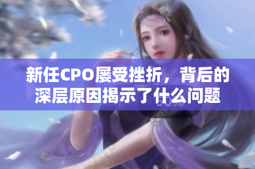 新任CPO屡受挫折，背后的深层原因揭示了什么问题