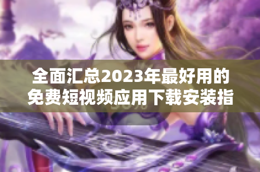 全面汇总2023年最好用的免费短视频应用下载安装指南