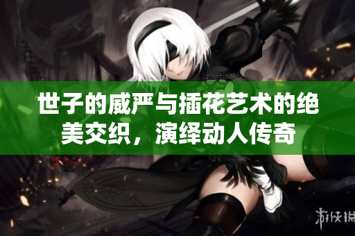 世子的威严与插花艺术的绝美交织，演绎动人传奇