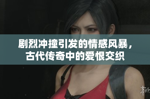 剧烈冲撞引发的情感风暴，古代传奇中的爱恨交织