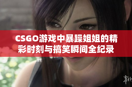 CSGO游戏中暴躁姐姐的精彩时刻与搞笑瞬间全纪录