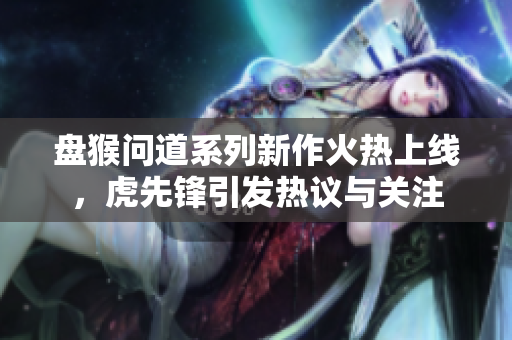 盘猴问道系列新作火热上线，虎先锋引发热议与关注