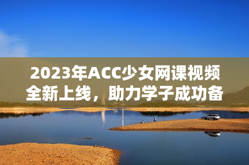 2023年ACC少女网课视频全新上线，助力学子成功备考