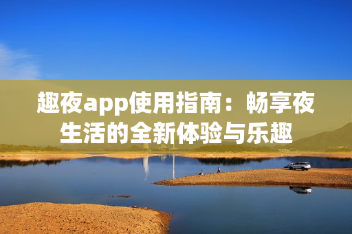 趣夜app使用指南：畅享夜生活的全新体验与乐趣
