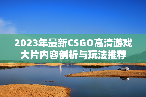 2023年最新CSGO高清游戏大片内容剖析与玩法推荐