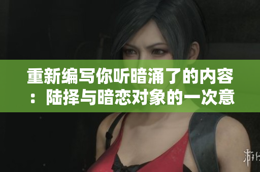 重新编写你听暗涌了的内容：陆择与暗恋对象的一次意外邂逅