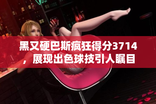 黑又硬巴斯疯狂得分3714，展现出色球技引人瞩目