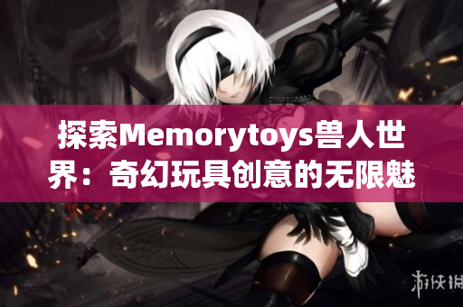 探索Memorytoys兽人世界：奇幻玩具创意的无限魅力