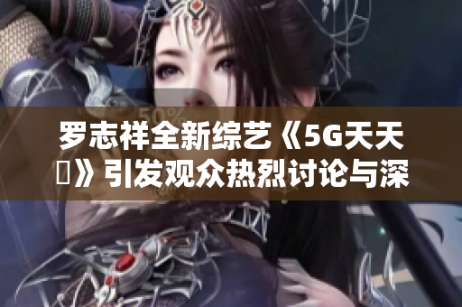 罗志祥全新综艺《5G天天奭》引发观众热烈讨论与深思