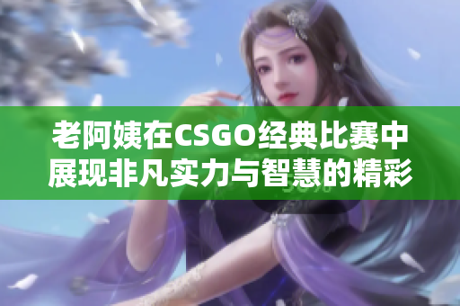 老阿姨在CSGO经典比赛中展现非凡实力与智慧的精彩时刻