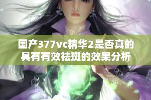 国产377vc精华2是否真的具有有效祛斑的效果分析