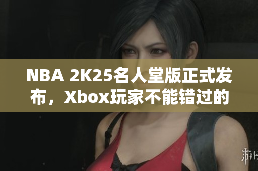 NBA 2K25名人堂版正式发布，Xbox玩家不能错过的娱乐盛宴