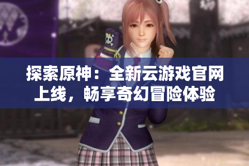 探索原神：全新云游戏官网上线，畅享奇幻冒险体验