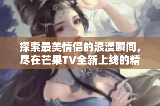 探索最美情侣的浪漫瞬间，尽在芒果TV全新上线的精彩视频
