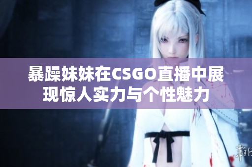 暴躁妹妹在CSGO直播中展现惊人实力与个性魅力