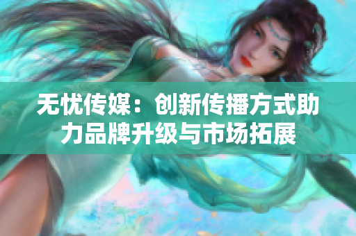 无忧传媒：创新传播方式助力品牌升级与市场拓展