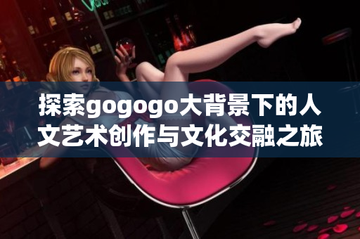 探索gogogo大背景下的人文艺术创作与文化交融之旅