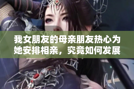 我女朋友的母亲朋友热心为她安排相亲，究竟如何发展呢