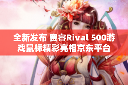 全新发布 赛睿Rival 500游戏鼠标精彩亮相京东平台