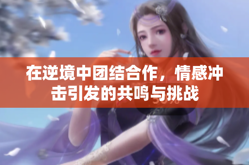 在逆境中团结合作，情感冲击引发的共鸣与挑战