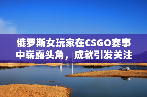 俄罗斯女玩家在CSGO赛事中崭露头角，成就引发关注