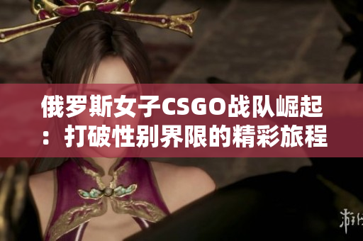 俄罗斯女子CSGO战队崛起：打破性别界限的精彩旅程