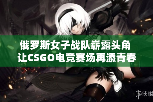 俄罗斯女子战队崭露头角 让CSGO电竞赛场再添青春力量