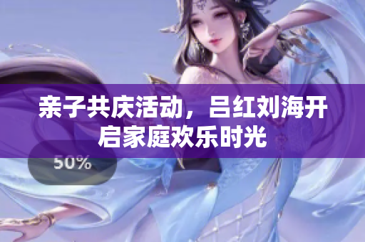 亲子共庆活动，吕红刘海开启家庭欢乐时光