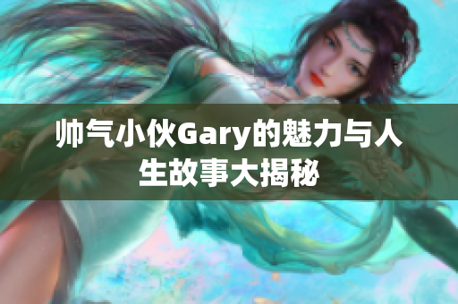 帅气小伙Gary的魅力与人生故事大揭秘