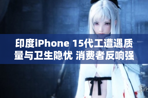 印度iPhone 15代工遭遇质量与卫生隐忧 消费者反响强烈