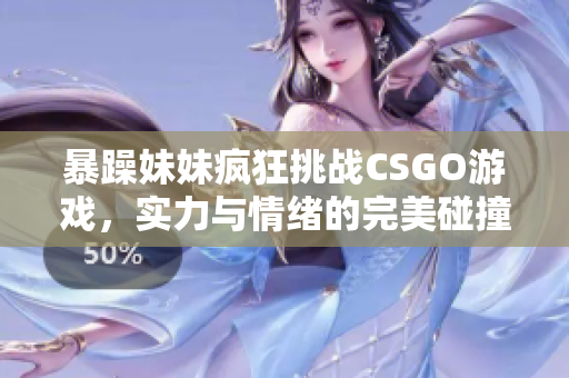 暴躁妹妹疯狂挑战CSGO游戏，实力与情绪的完美碰撞