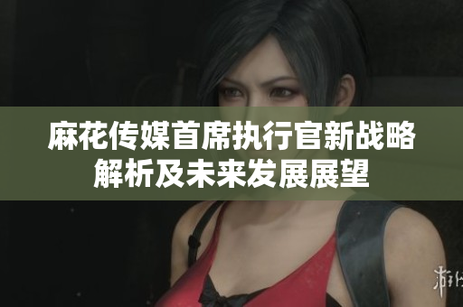 麻花传媒首席执行官新战略解析及未来发展展望