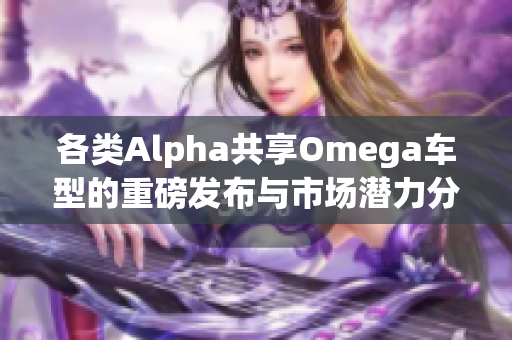 各类Alpha共享Omega车型的重磅发布与市场潜力分析