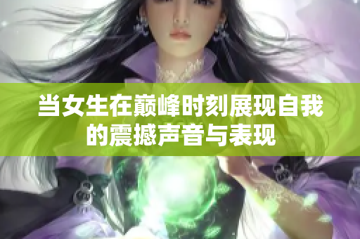 当女生在巅峰时刻展现自我的震撼声音与表现