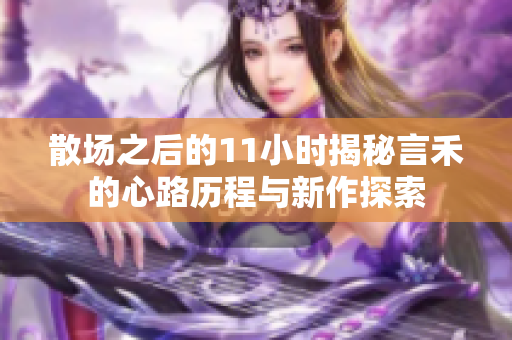 散场之后的11小时揭秘言禾的心路历程与新作探索