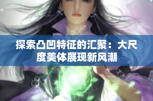 探索凸凹特征的汇聚：大尺度美体展现新风潮