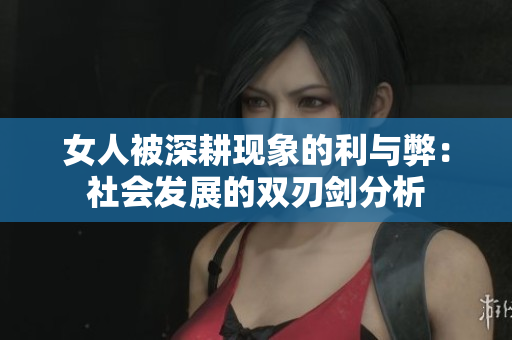 女人被深耕现象的利与弊：社会发展的双刃剑分析