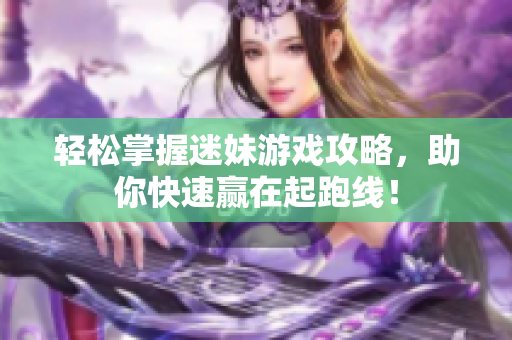 轻松掌握迷妹游戏攻略，助你快速赢在起跑线！