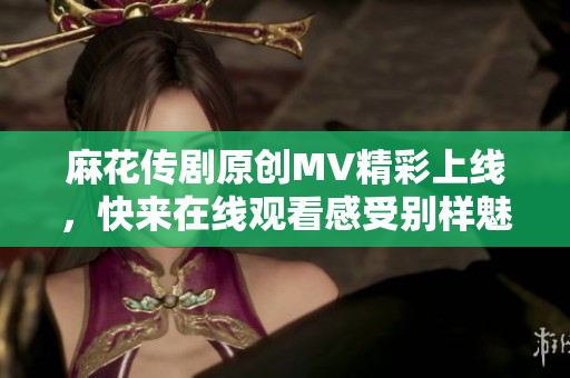 麻花传剧原创MV精彩上线，快来在线观看感受别样魅力