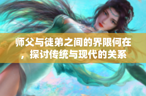 师父与徒弟之间的界限何在，探讨传统与现代的关系