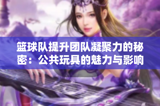 篮球队提升团队凝聚力的秘密：公共玩具的魅力与影响