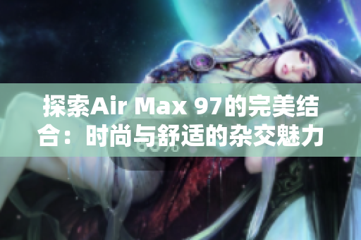 探索Air Max 97的完美结合：时尚与舒适的杂交魅力