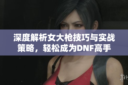 深度解析女大枪技巧与实战策略，轻松成为DNF高手