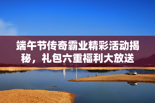 端午节传奇霸业精彩活动揭秘，礼包六重福利大放送