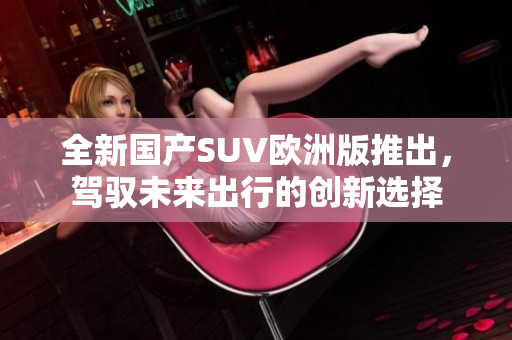 全新国产SUV欧洲版推出，驾驭未来出行的创新选择