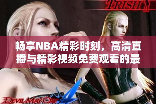 畅享NBA精彩时刻，高清直播与精彩视频免费观看的最佳选择