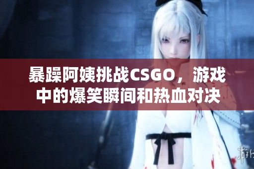 暴躁阿姨挑战CSGO，游戏中的爆笑瞬间和热血对决