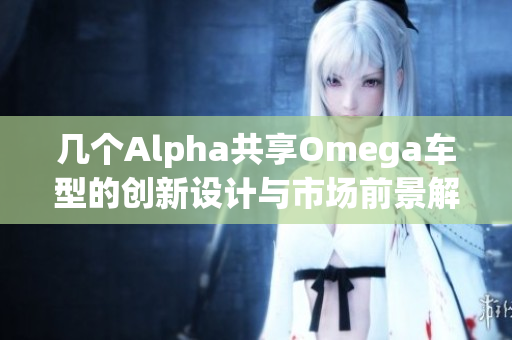 几个Alpha共享Omega车型的创新设计与市场前景解析