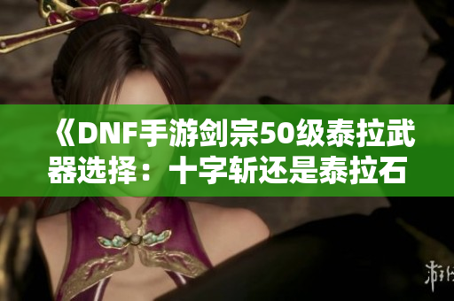 《DNF手游剑宗50级泰拉武器选择：十字斩还是泰拉石更优》